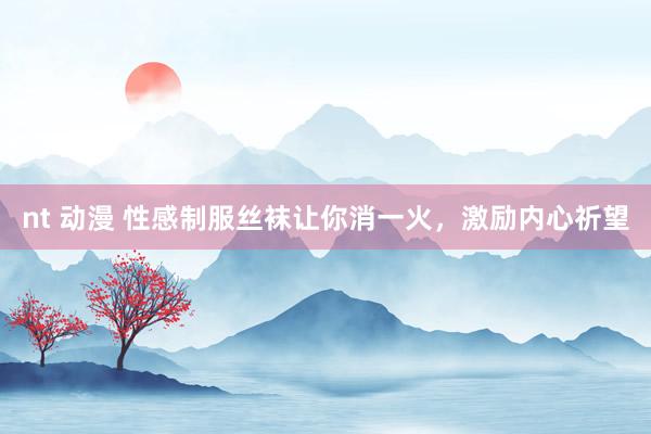 nt 动漫 性感制服丝袜让你消一火，激励内心祈望
