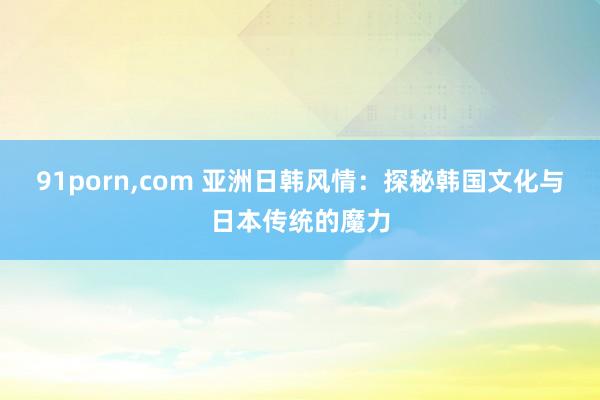 91porn，com 亚洲日韩风情：探秘韩国文化与日本传统的魔力