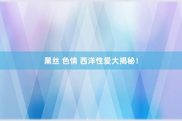 黑丝 色情 西洋性爱大揭秘！