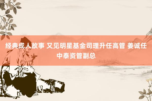 经典成人故事 又见明星基金司理升任高管 姜诚任中泰资管副总