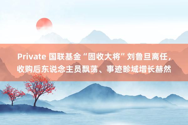 Private 国联基金“固收大将”刘鲁旦离任，收购后东说念主员飘荡、事迹畛域增长赫然