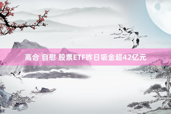高合 自慰 股票ETF昨日吸金超42亿元