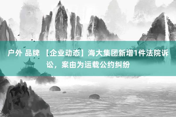 户外 品牌 【企业动态】海大集团新增1件法院诉讼，案由为运载公约纠纷