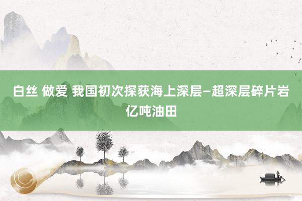 白丝 做爱 我国初次探获海上深层—超深层碎片岩亿吨油田