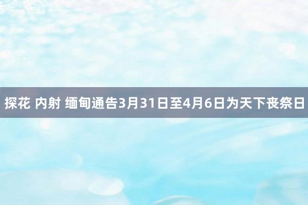 探花 内射 缅甸通告3月31日至4月6日为天下丧祭日