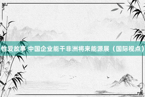 性爱故事 中国企业能干非洲将来能源展（国际视点）