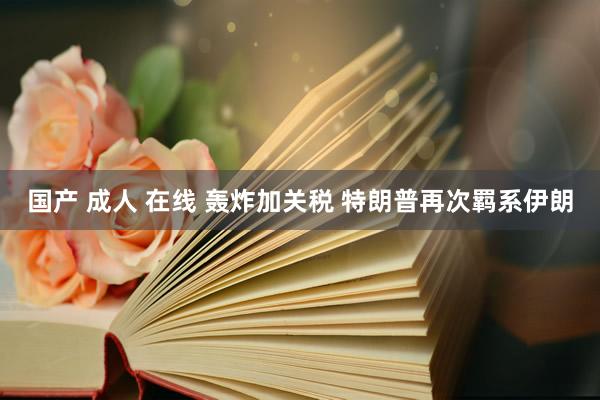 国产 成人 在线 轰炸加关税 特朗普再次羁系伊朗