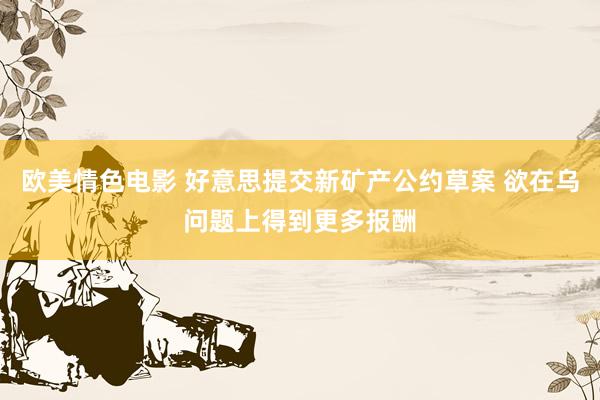 欧美情色电影 好意思提交新矿产公约草案 欲在乌问题上得到更多报酬