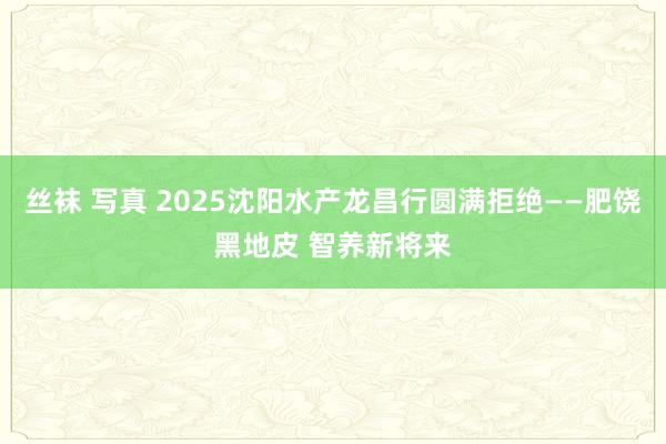 丝袜 写真 2025沈阳水产龙昌行圆满拒绝——肥饶黑地皮 智养新将来