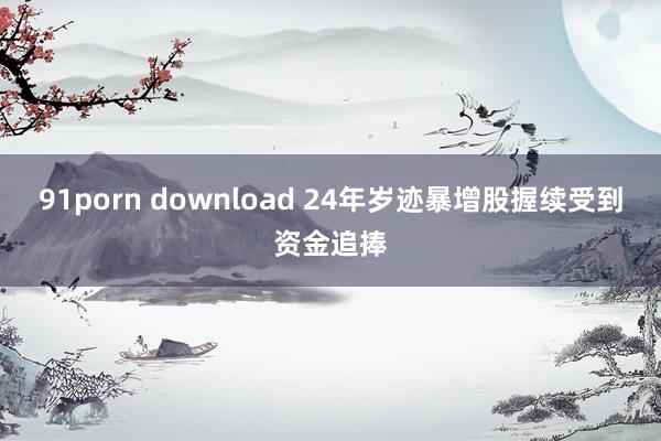 91porn download 24年岁迹暴增股握续受到资金追捧