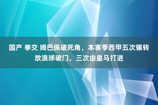 国产 拳交 姆巴佩破死角，本赛季西甲五次辗转放浪球破门，三次由皇马打进