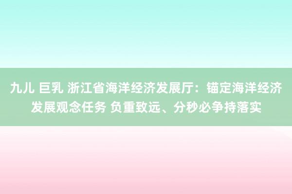 九儿 巨乳 浙江省海洋经济发展厅：锚定海洋经济发展观念任务 负重致远、分秒必争持落实