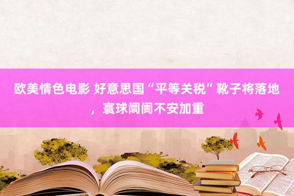 欧美情色电影 好意思国“平等关税”靴子将落地，寰球阛阓不安加重