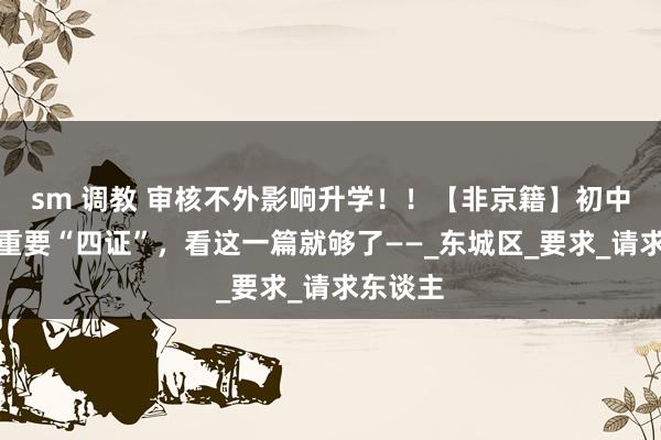 sm 调教 审核不外影响升学！！【非京籍】初中入学的重要“四证”，看这一篇就够了——_东城区_要求_请求东谈主
