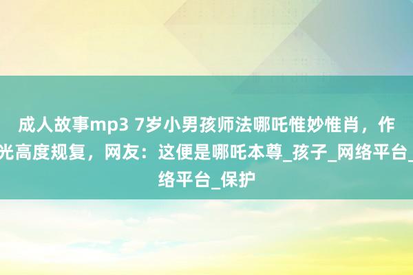 成人故事mp3 7岁小男孩师法哪吒惟妙惟肖，作为目光高度规复，网友：这便是哪吒本尊_孩子_网络平台_保护