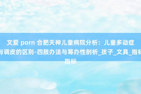 文爱 porn 合肥天神儿童病院分析：儿童多动症与调皮的区别-四肢办法与筹办性剖析_孩子_文具_指标
