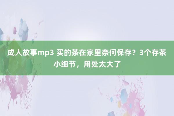 成人故事mp3 买的茶在家里奈何保存？3个存茶小细节，用处太大了