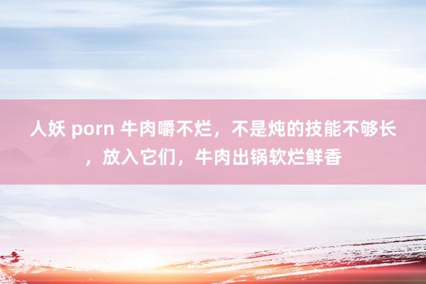人妖 porn 牛肉嚼不烂，不是炖的技能不够长，放入它们，牛肉出锅软烂鲜香