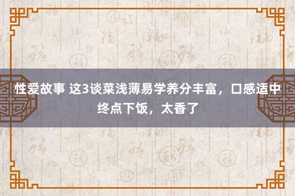 性爱故事 这3谈菜浅薄易学养分丰富，口感适中终点下饭，太香了