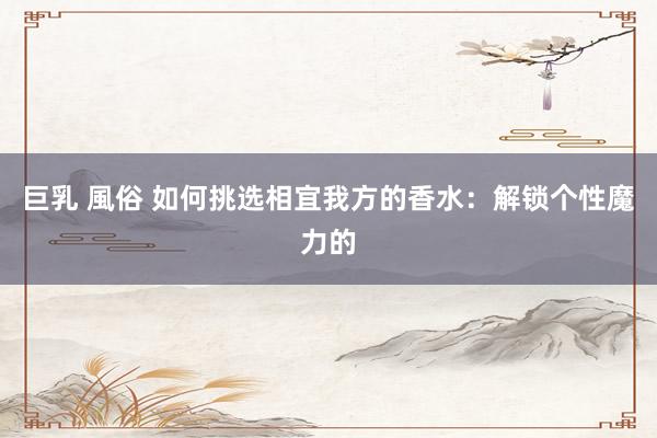 巨乳 風俗 如何挑选相宜我方的香水：解锁个性魔力的