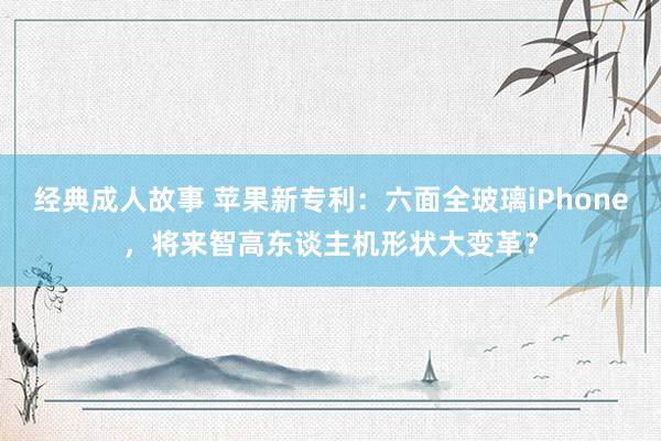 经典成人故事 苹果新专利：六面全玻璃iPhone，将来智高东谈主机形状大变革？