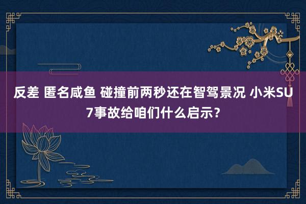 反差 匿名咸鱼 碰撞前两秒还在智驾景况 小米SU7事故给咱们什么启示？