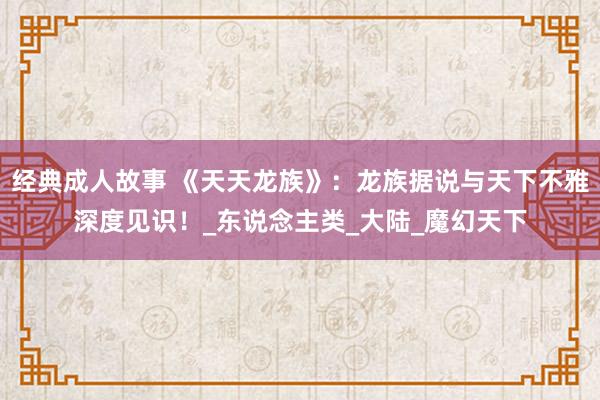 经典成人故事 《天天龙族》：龙族据说与天下不雅深度见识！_东说念主类_大陆_魔幻天下