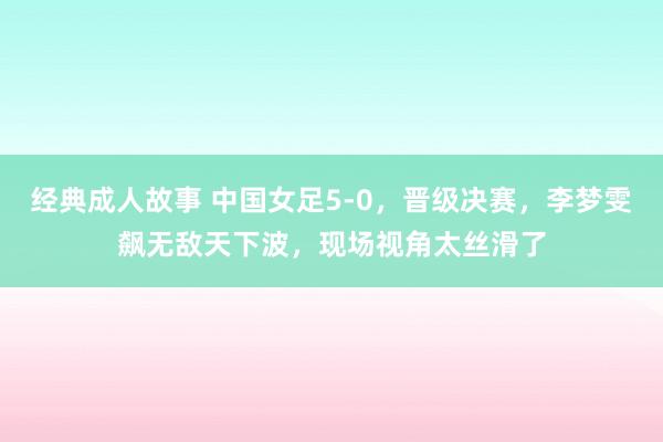 经典成人故事 中国女足5-0，晋级决赛，李梦雯飙无敌天下波，现场视角太丝滑了