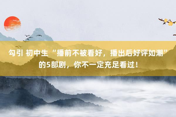勾引 初中生 “播前不被看好，播出后好评如潮”的5部剧，你不一定充足看过！