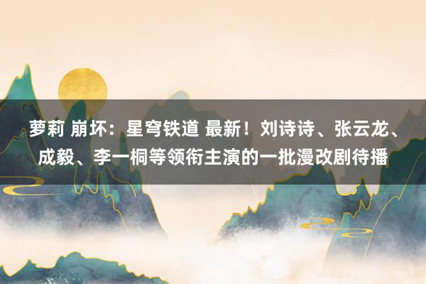 萝莉 崩坏：星穹铁道 最新！刘诗诗、张云龙、成毅、李一桐等领衔主演的一批漫改剧待播