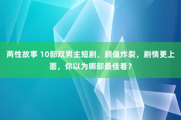 两性故事 10部双男主短剧，颜值炸裂，剧情更上面，你以为哪部最佳看？