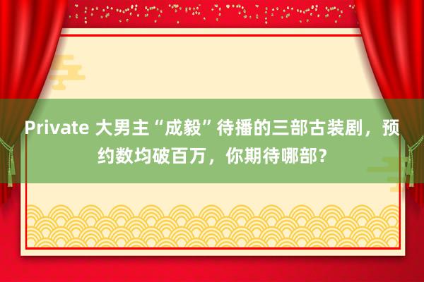 Private 大男主“成毅”待播的三部古装剧，预约数均破百万，你期待哪部？
