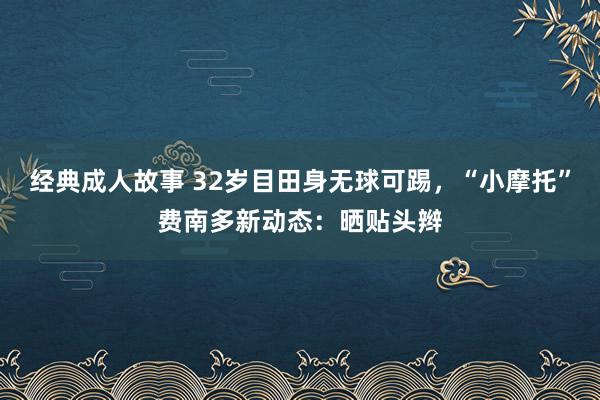 经典成人故事 32岁目田身无球可踢，“小摩托”费南多新动态：晒贴头辫