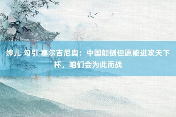 婷儿 勾引 塞尔吉尼奥：中国颠倒但愿能进攻天下杯，咱们会为此而战