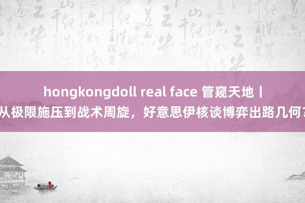 hongkongdoll real face 管窥天地丨从极限施压到战术周旋，好意思伊核谈博弈出路几何？
