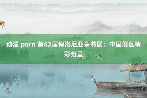 动漫 porn 第62届博洛尼亚童书展：中国展区精彩纷呈