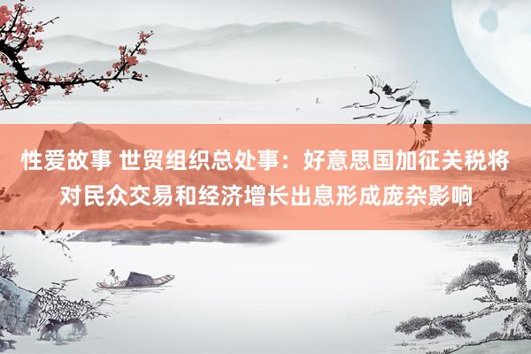 性爱故事 世贸组织总处事：好意思国加征关税将对民众交易和经济增长出息形成庞杂影响