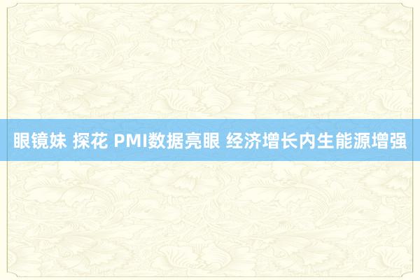 眼镜妹 探花 PMI数据亮眼 经济增长内生能源增强