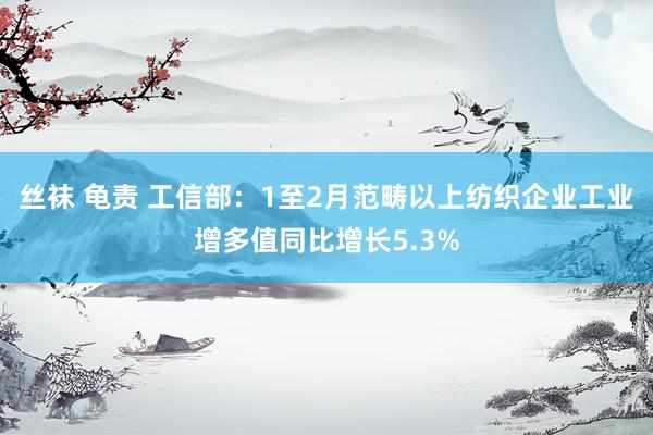丝袜 龟责 工信部：1至2月范畴以上纺织企业工业增多值同比增长5.3%