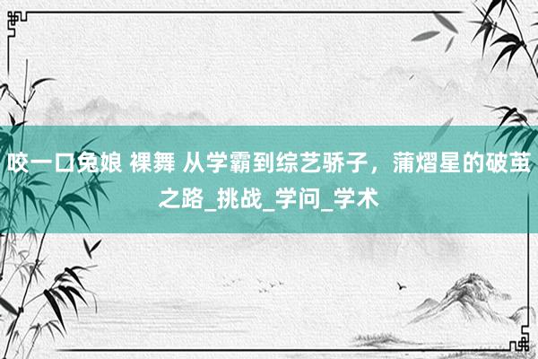 咬一口兔娘 裸舞 从学霸到综艺骄子，蒲熠星的破茧之路_挑战_学问_学术