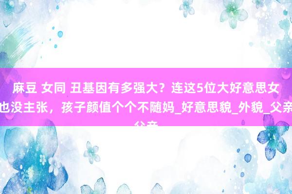 麻豆 女同 丑基因有多强大？连这5位大好意思女也没主张，孩子颜值个个不随妈_好意思貌_外貌_父亲