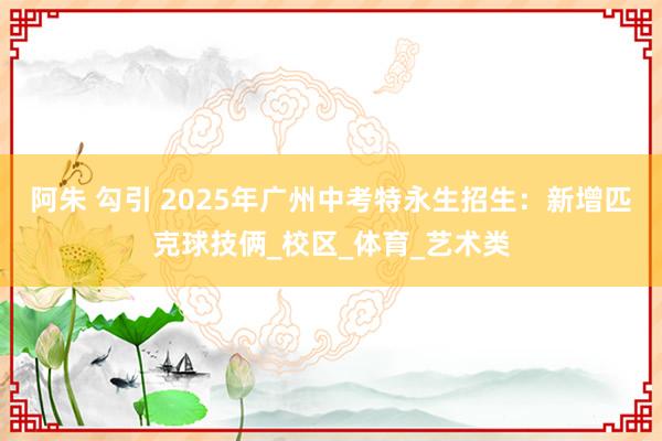 阿朱 勾引 2025年广州中考特永生招生：新增匹克球技俩_校区_体育_艺术类