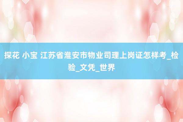 探花 小宝 江苏省淮安市物业司理上岗证怎样考_检验_文凭_世界