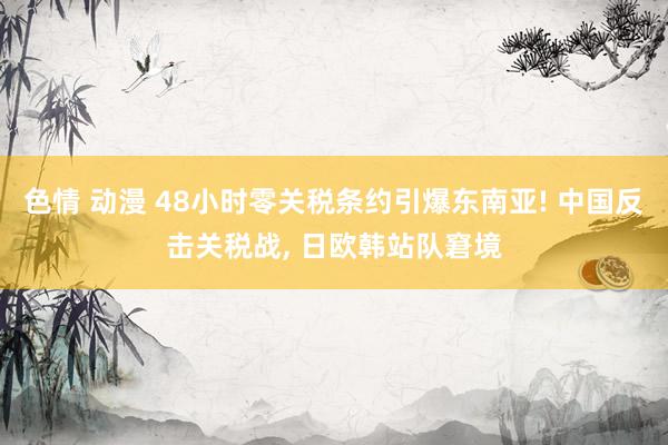 色情 动漫 48小时零关税条约引爆东南亚! 中国反击关税战， 日欧韩站队窘境