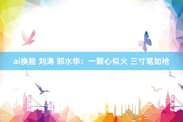 ai换脸 刘涛 郭水华：一颗心似火 三寸笔如枪