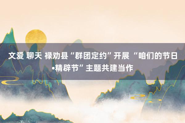 文爱 聊天 禄劝县“群团定约”开展 “咱们的节日•精辟节”主题共建当作