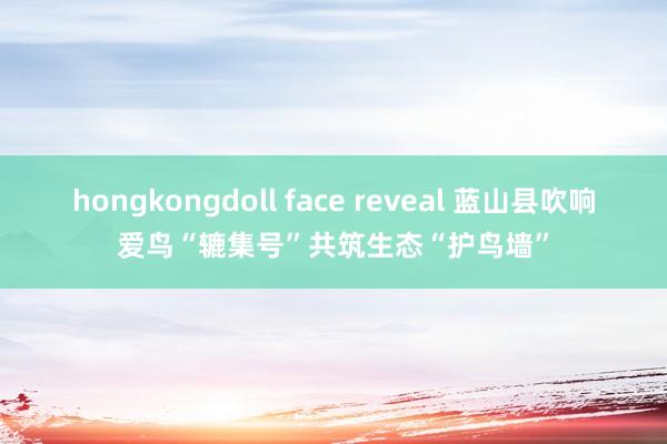hongkongdoll face reveal 蓝山县吹响爱鸟“辘集号”共筑生态“护鸟墙”
