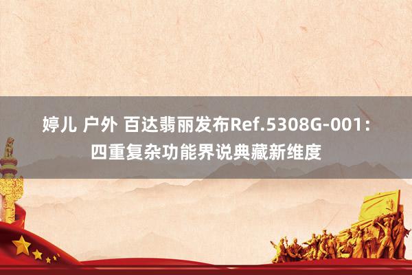 婷儿 户外 百达翡丽发布Ref.5308G-001：四重复杂功能界说典藏新维度