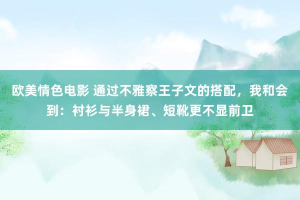 欧美情色电影 通过不雅察王子文的搭配，我和会到：衬衫与半身裙、短靴更不显前卫