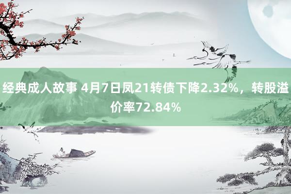 经典成人故事 4月7日凤21转债下降2.32%，转股溢价率72.84%